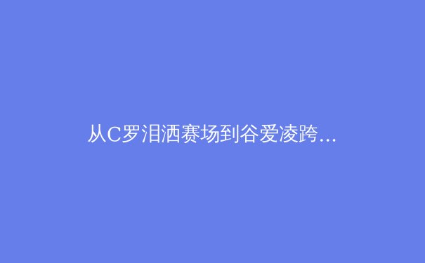 从C罗泪洒赛场到谷爱凌跨界夺冠：现代运动员心理韧性的科学建构与价值重塑