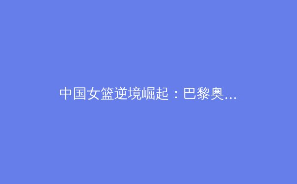 中国女篮逆境崛起：巴黎奥运周期背后的科技革新与团队重塑 - 3